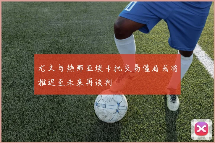 尤文与热那亚埃卡托交易僵局或将推迟至未来再谈判