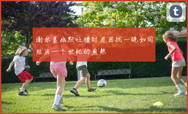 谢尔基幽默吐槽时差困扰一晚如同经历一个世纪的煎熬