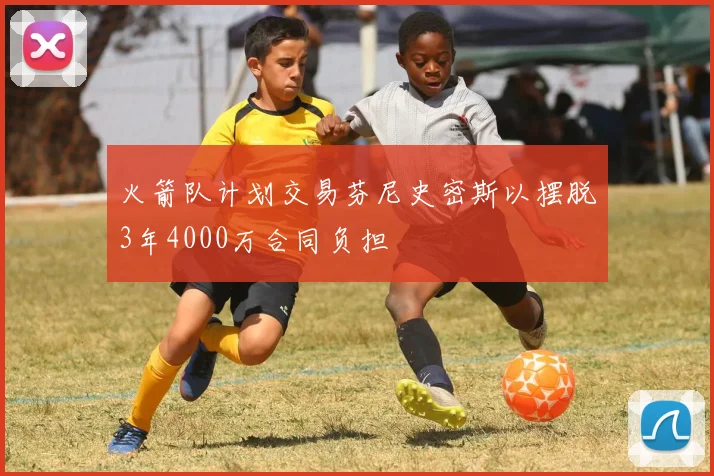火箭队计划交易芬尼史密斯以摆脱3年4000万合同负担