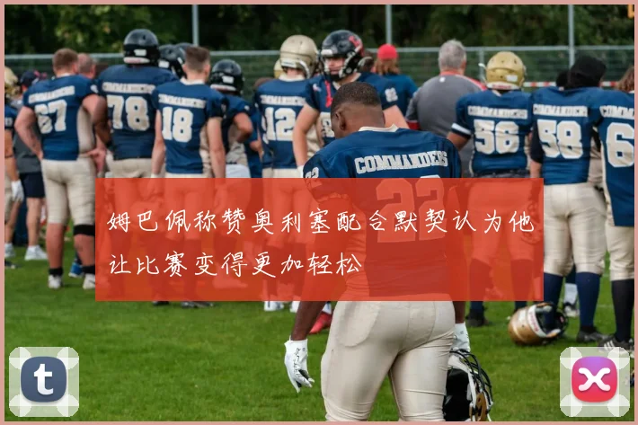 姆巴佩称赞奥利塞配合默契认为他让比赛变得更加轻松