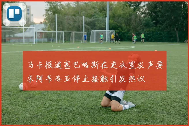 马卡报道塞巴略斯在更衣室发声要求阿韦洛亚停止接触引发热议