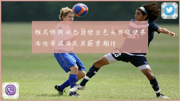 维尼修斯状态持续出色或将促使弗洛伦蒂诺满足其薪资期待