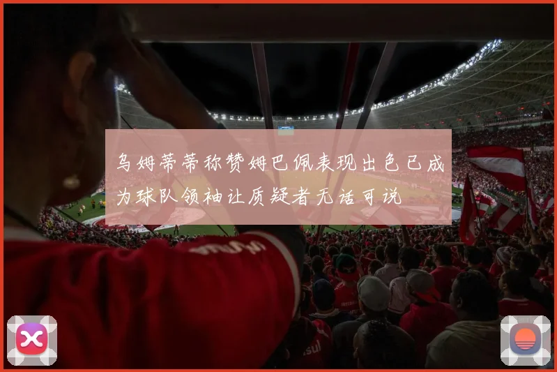 乌姆蒂蒂称赞姆巴佩表现出色已成为球队领袖让质疑者无话可说